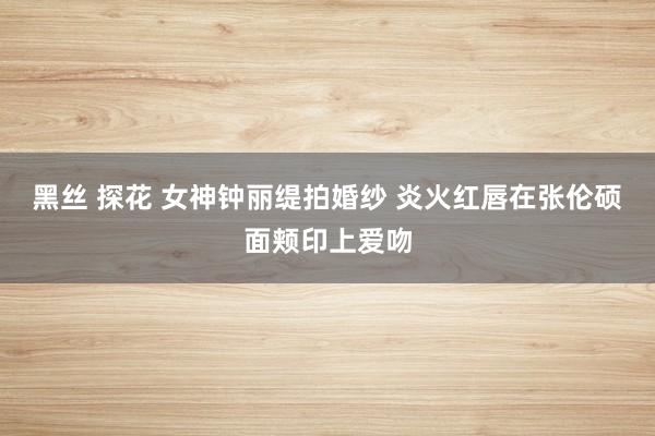 黑丝 探花 女神钟丽缇拍婚纱 炎火红唇在张伦硕面颊印上爱吻