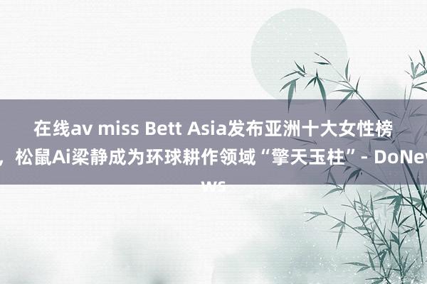 在线av miss Bett Asia发布亚洲十大女性榜单，松鼠Ai梁静成为环球耕作领域“擎天玉柱”- DoNews