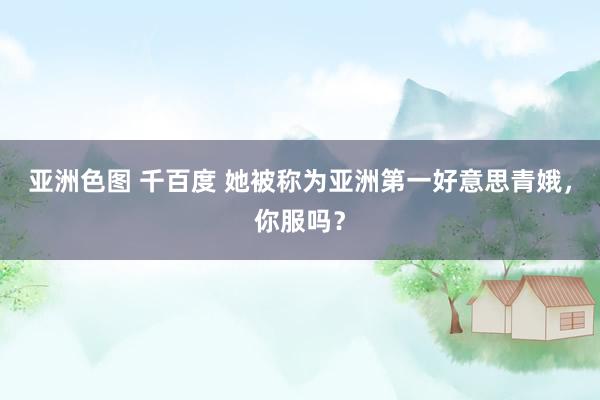 亚洲色图 千百度 她被称为亚洲第一好意思青娥，你服吗？