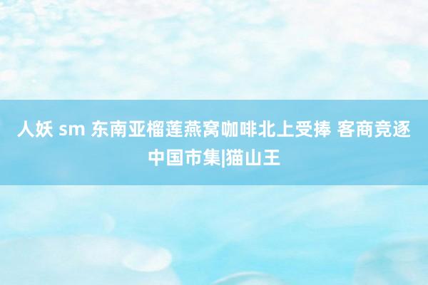 人妖 sm 东南亚榴莲燕窝咖啡北上受捧 客商竞逐中国市集|猫山王
