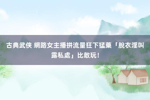 古典武侠 網路女主播拼流量狂下猛藥　「脫衣淫叫露私處」比敢玩！