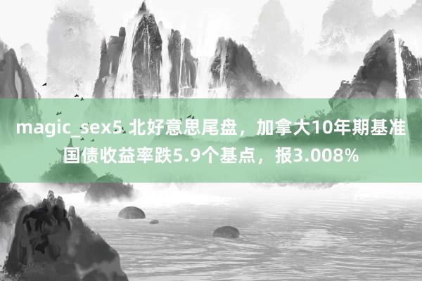 magic_sex5 北好意思尾盘，加拿大10年期基准国债收益率跌5.9个基点，报3.008%