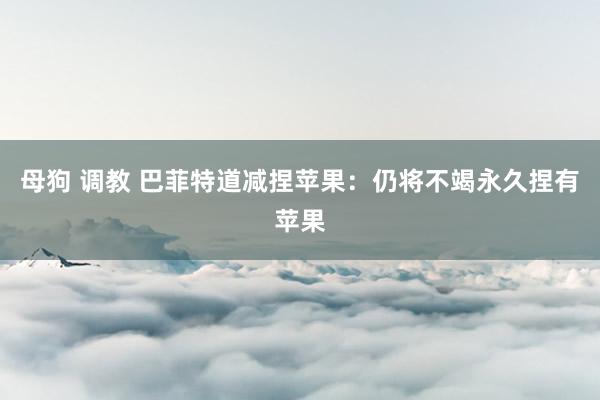 母狗 调教 巴菲特道减捏苹果：仍将不竭永久捏有苹果