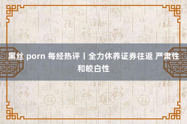 黑丝 porn 每经热评丨全力休养证券往返 严肃性和皎白性
