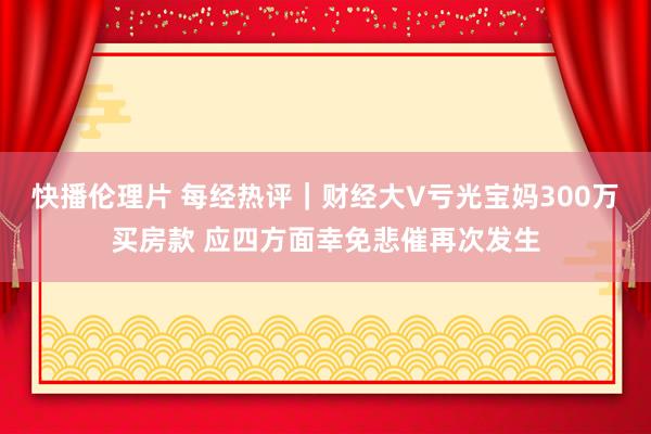 快播伦理片 每经热评｜财经大V亏光宝妈300万买房款 应四方面幸免悲催再次发生