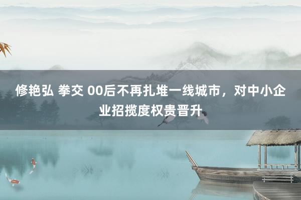 修艳弘 拳交 00后不再扎堆一线城市，对中小企业招揽度权贵晋升