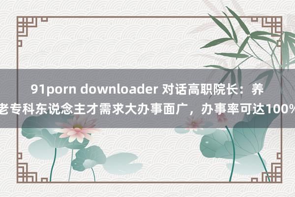 91porn downloader 对话高职院长：养老专科东说念主才需求大办事面广，办事率可达100%