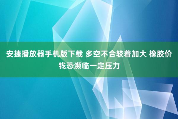 安捷播放器手机版下载 多空不合较着加大 橡胶价钱恐濒临一定压力