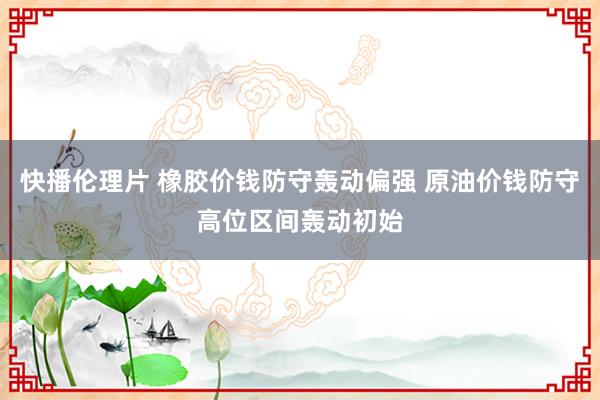 快播伦理片 橡胶价钱防守轰动偏强 原油价钱防守高位区间轰动初始