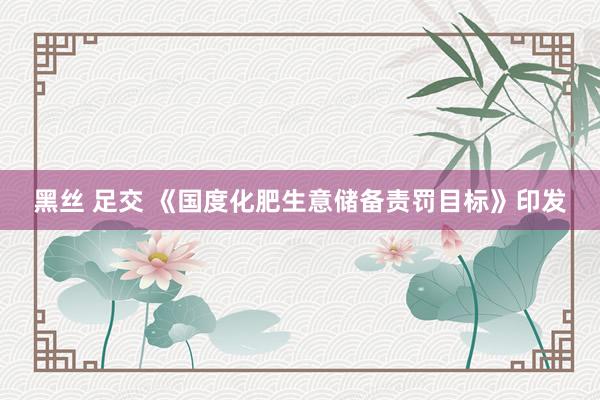 黑丝 足交 《国度化肥生意储备责罚目标》印发
