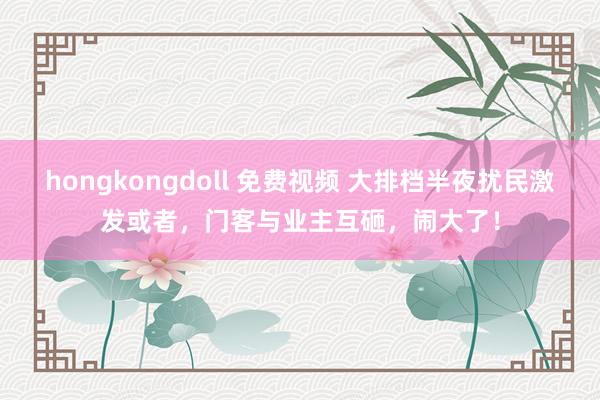 hongkongdoll 免费视频 大排档半夜扰民激发或者，门客与业主互砸，闹大了！