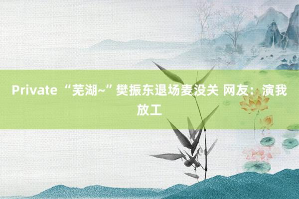 Private “芜湖~”樊振东退场麦没关 网友：演我放工