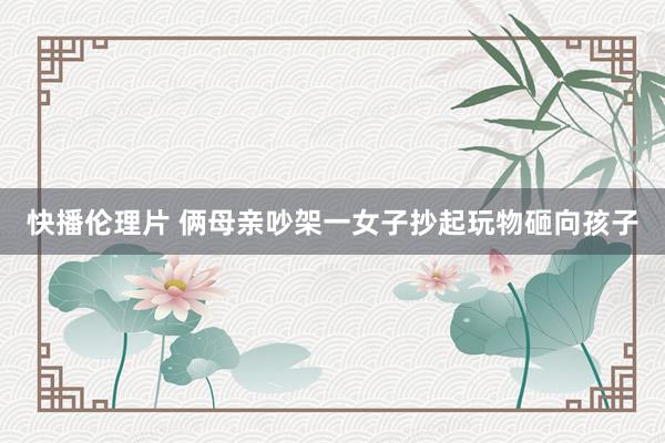快播伦理片 俩母亲吵架一女子抄起玩物砸向孩子