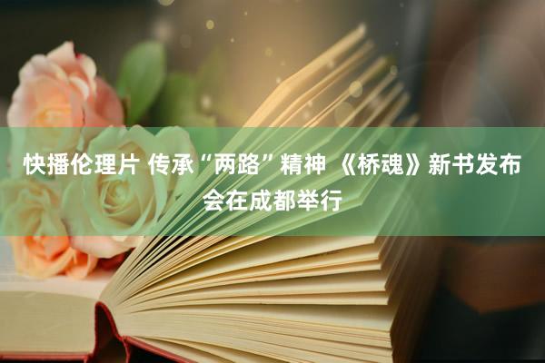 快播伦理片 传承“两路”精神 《桥魂》新书发布会在成都举行