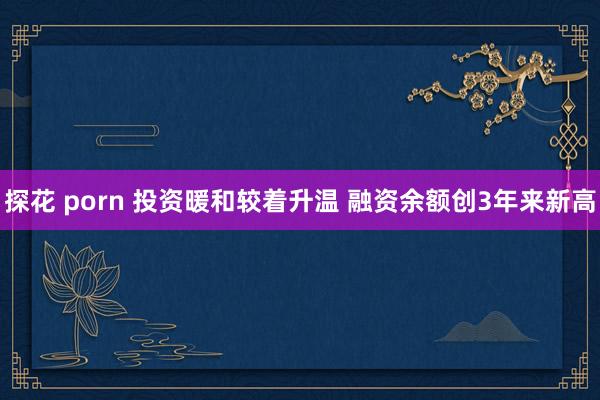 探花 porn 投资暖和较着升温 融资余额创3年来新高
