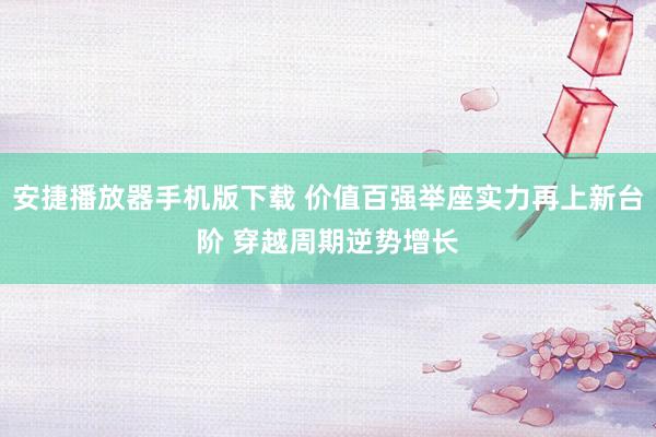 安捷播放器手机版下载 价值百强举座实力再上新台阶 穿越周期逆势增长