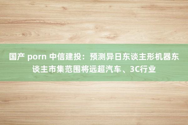 国产 porn 中信建投：预测异日东谈主形机器东谈主市集范围将远超汽车、3C行业