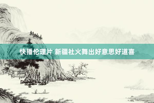快播伦理片 新疆社火舞出好意思好道喜