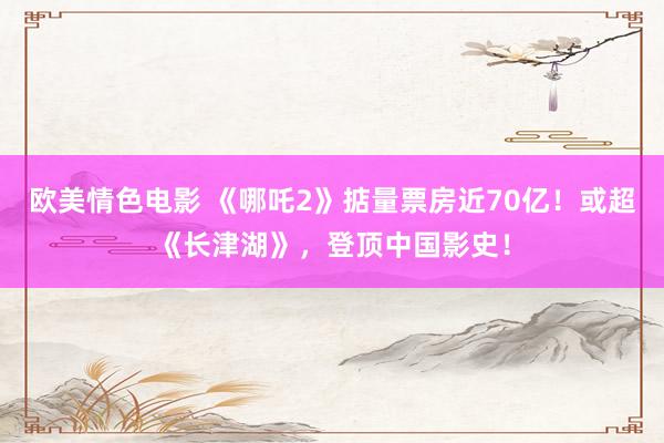 欧美情色电影 《哪吒2》掂量票房近70亿！或超《长津湖》，登顶中国影史！
