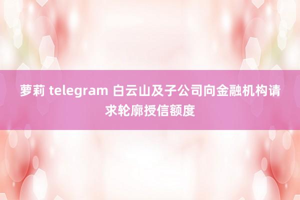 萝莉 telegram 白云山及子公司向金融机构请求轮廓授信额度