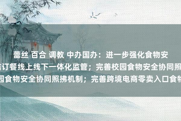蕾丝 百合 调教 中办国办：进一步强化食物安全全链条监管 加强集结订餐线上线下一体化监管；完善校园食物安全协同照拂机制；完善跨境电商零卖入口食物监管轨制