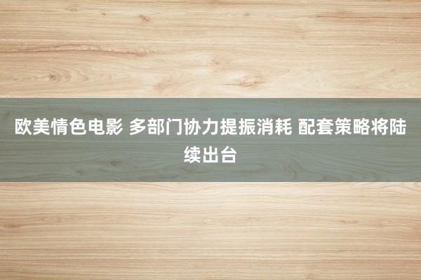 欧美情色电影 多部门协力提振消耗 配套策略将陆续出台